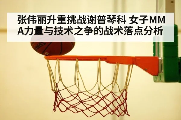 张伟丽升重挑战谢普琴科 女子MMA力量与技术之争的战术落点分析